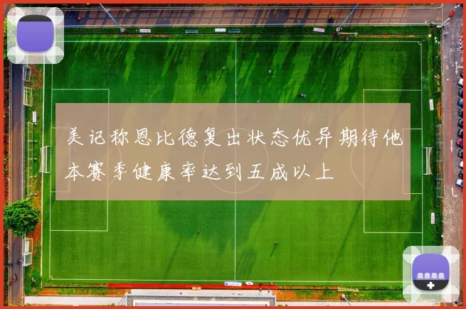 美记称恩比德复出状态优异期待他本赛季健康率达到五成以上