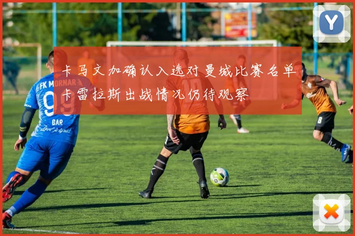 卡马文加确认入选对曼城比赛名单卡雷拉斯出战情况仍待观察