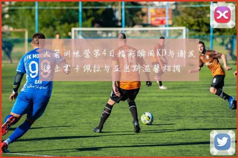火箭训练营第4日精彩瞬间KD与谢泼德击掌卡佩拉与亚当斯温馨相拥