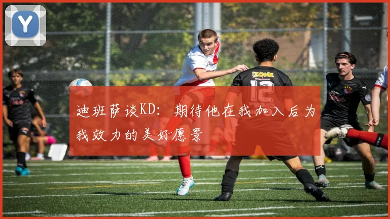 迪班萨谈KD：期待他在我加入后为我效力的美好愿景