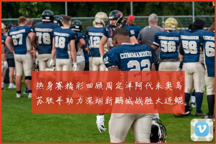 热身赛精彩回顾周定洋阿代米奥乌苏联手助力深圳新鹏城战胜大连鲲城