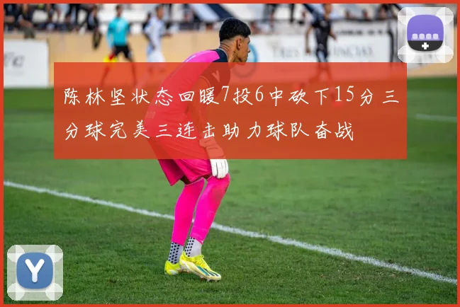 陈林坚状态回暖7投6中砍下15分三分球完美三连击助力球队奋战