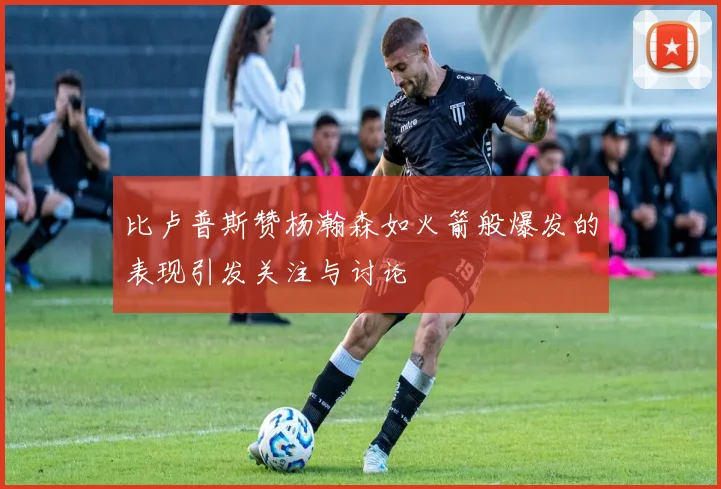 比卢普斯赞杨瀚森如火箭般爆发的表现引发关注与讨论