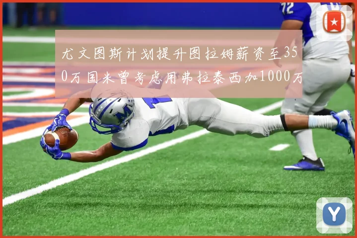 尤文图斯计划提升图拉姆薪资至350万国米曾考虑用弗拉泰西加1000万交易