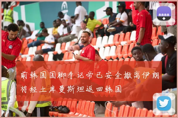 前韩国国脚李记帝已安全撤离伊朗将经土库曼斯坦返回韩国