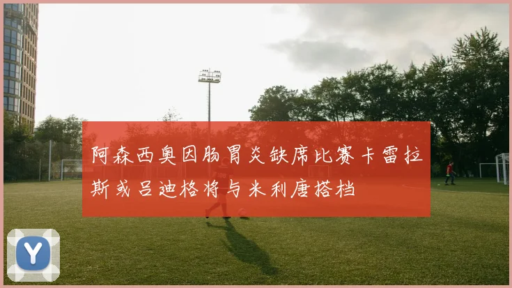 阿森西奥因肠胃炎缺席比赛卡雷拉斯或吕迪格将与米利唐搭档